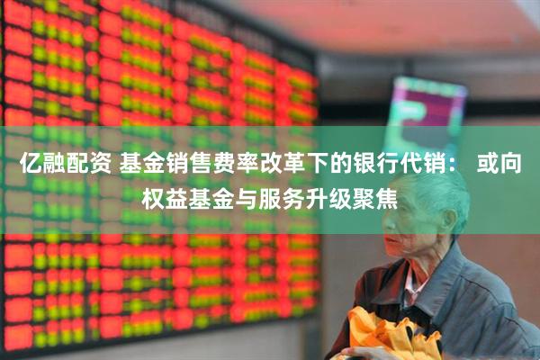 亿融配资 基金销售费率改革下的银行代销： 或向权益基金与服务升级聚焦