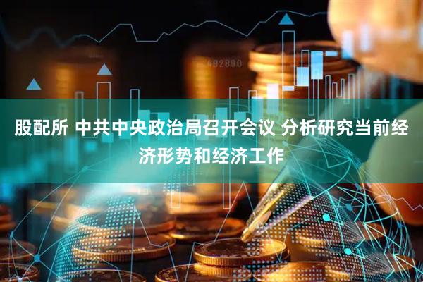 股配所 中共中央政治局召开会议 分析研究当前经济形势和经济工作
