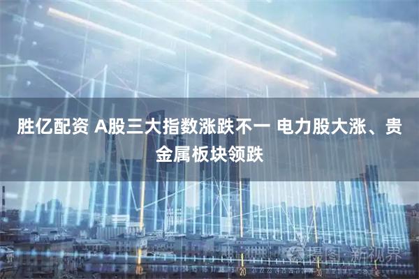 胜亿配资 A股三大指数涨跌不一 电力股大涨、贵金属板块领跌