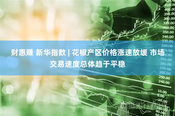 财惠赚 新华指数 | 花椒产区价格涨速放缓 市场交易速度总体趋于平稳