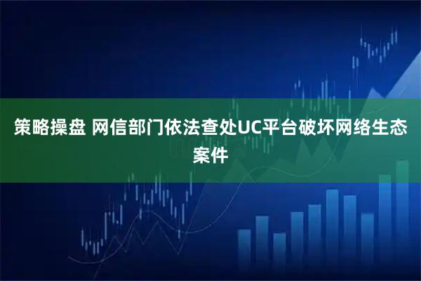 策略操盘 网信部门依法查处UC平台破坏网络生态案件
