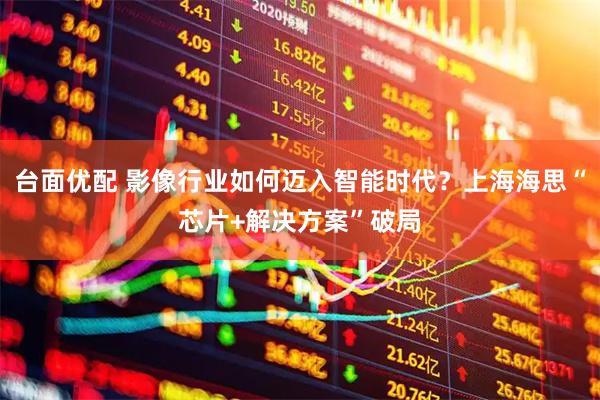 台面优配 影像行业如何迈入智能时代？上海海思“芯片+解决方案”破局