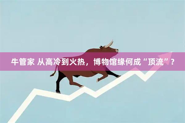牛管家 从高冷到火热，博物馆缘何成“顶流”？