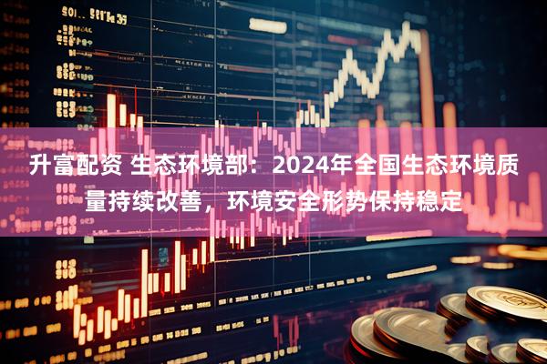 升富配资 生态环境部：2024年全国生态环境质量持续改善，环境安全形势保持稳定