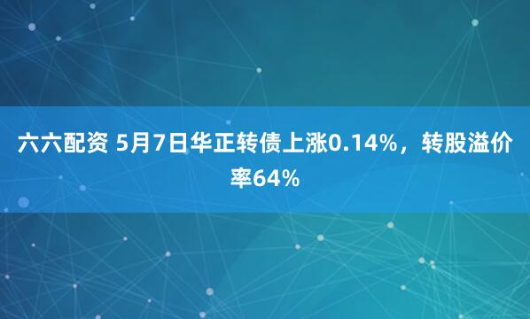 六六配资 5月7日华正转债上涨0.14%，转股溢价率64%